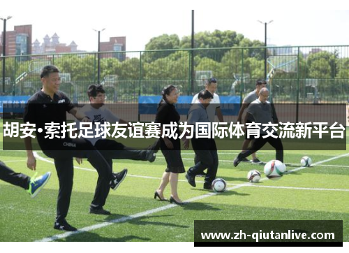 胡安·索托足球友谊赛成为国际体育交流新平台